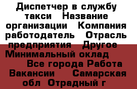 Диспетчер в службу такси › Название организации ­ Компания-работодатель › Отрасль предприятия ­ Другое › Минимальный оклад ­ 30 000 - Все города Работа » Вакансии   . Самарская обл.,Отрадный г.